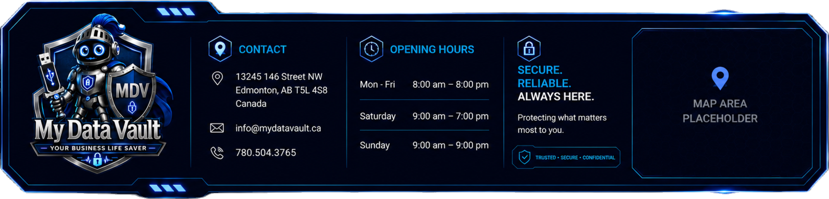 My Data Vault contact information: 13245 146 Street NW, Edmonton, AB T5L 4S8, Canada. Email info@mydatavault.ca, phone 780.504.3765. Open Monday to Friday 8:00 am to 8:00 pm, Saturday 9:00 am to 7:00 pm, Sunday 9:00 am to 9:00 pm. Secure. Reliable. Always here.